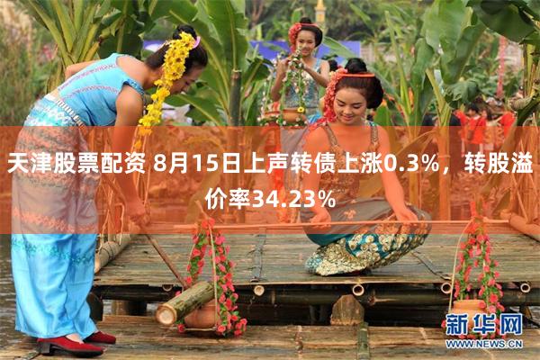 天津股票配资 8月15日上声转债上涨0.3%，转股溢价率34.23%