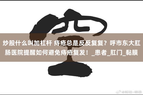 炒股什么叫加杠杆 痔疮总是反反复复？呼市东大肛肠医院提醒如何避免痔疮复发！_患者_肛门_黏膜