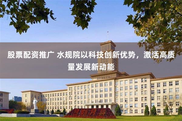 股票配资推广 水规院以科技创新优势，激活高质量发展新动能