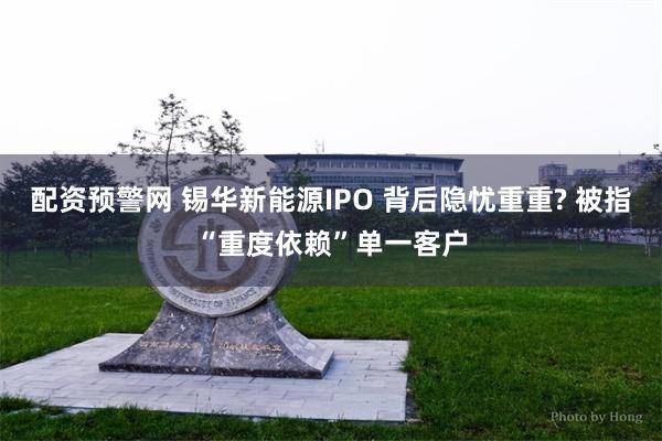 配资预警网 锡华新能源IPO 背后隐忧重重? 被指“重度依赖”单一客户