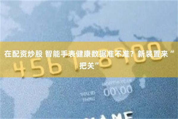 在配资炒股 智能手表健康数据准不准？新装置来“把关”