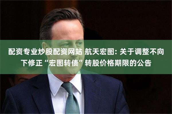 配资专业炒股配资网站 航天宏图: 关于调整不向下修正“宏图转债”转股价格期限的公告